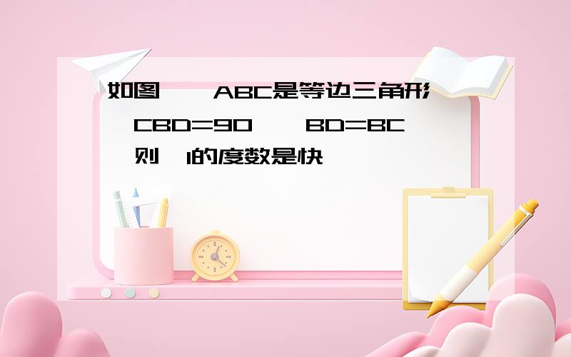 如图,△ABC是等边三角形,∠CBD=90°,BD=BC,则∠1的度数是快