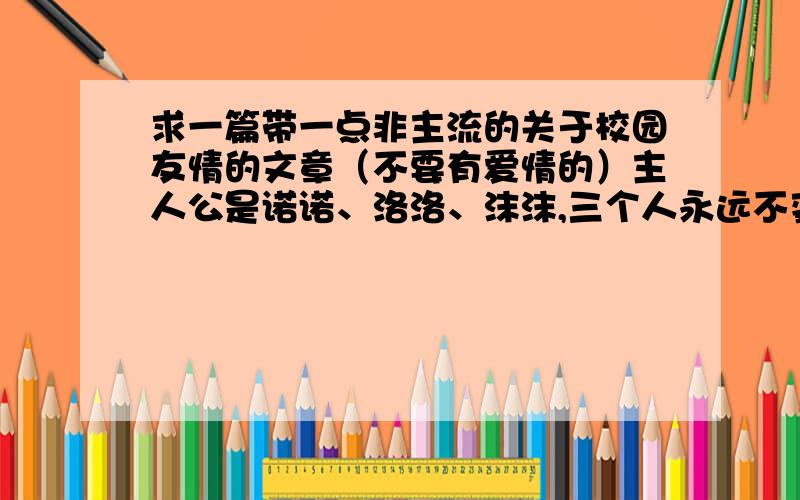 求一篇带一点非主流的关于校园友情的文章（不要有爱情的）主人公是诺诺、洛洛、沫沫,三个人永远不变的友谊,最好很校园的,纯友情的~是要个人收藏的!我很相信百度人才们的水准哒~