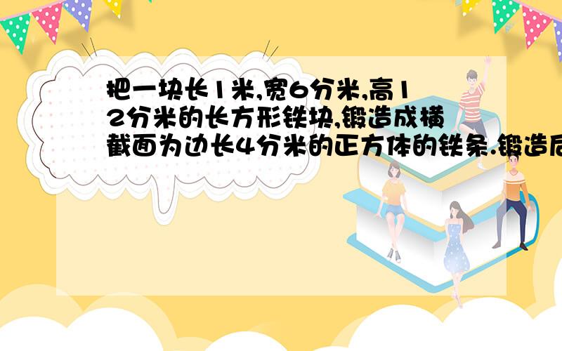 把一块长1米,宽6分米,高12分米的长方形铁块,锻造成横截面为边长4分米的正方体的铁条.锻造后的铁条多长