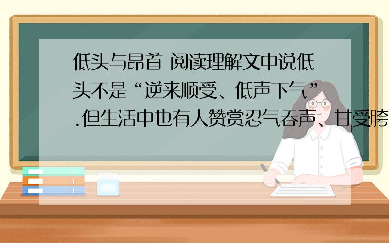 低头与昂首 阅读理解文中说低头不是“逆来顺受、低声下气”.但生活中也有人赞赏忍气吞声、甘受胯下之辱的韩信,称道曲意逢迎、讨好夫差的勾践,认为正是当初他们肯“低头”,才让韩信