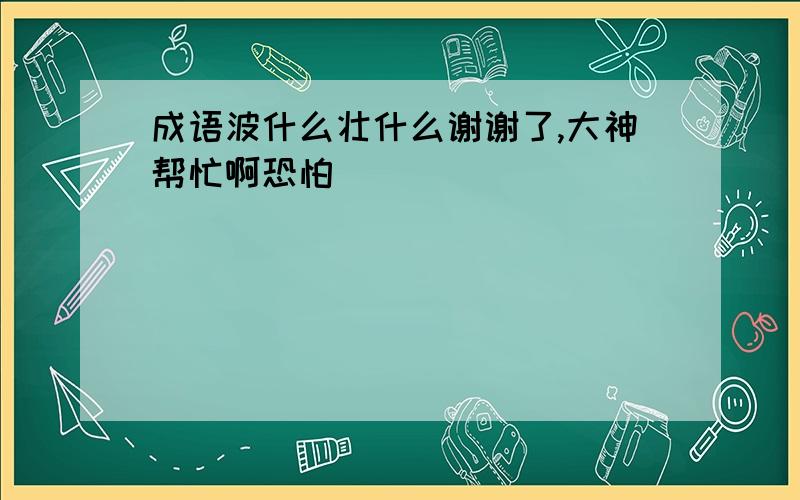 成语波什么壮什么谢谢了,大神帮忙啊恐怕