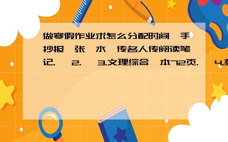 做寒假作业求怎么分配时间,手抄报一张,水浒传名人传阅读笔记.   2.   3.文理综合一本72页.   4.英语寒假作业一本62页.2.15开学0 0