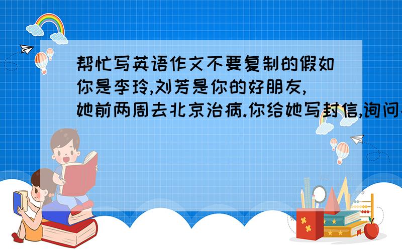 帮忙写英语作文不要复制的假如你是李玲,刘芳是你的好朋友,她前两周去北京治病.你给她写封信,询问病情,转达师生对她的问候,希望她安心养病,不要担心功课.字数100~120