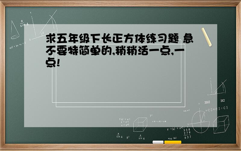 求五年级下长正方体练习题 急不要特简单的,稍稍活一点,一点!