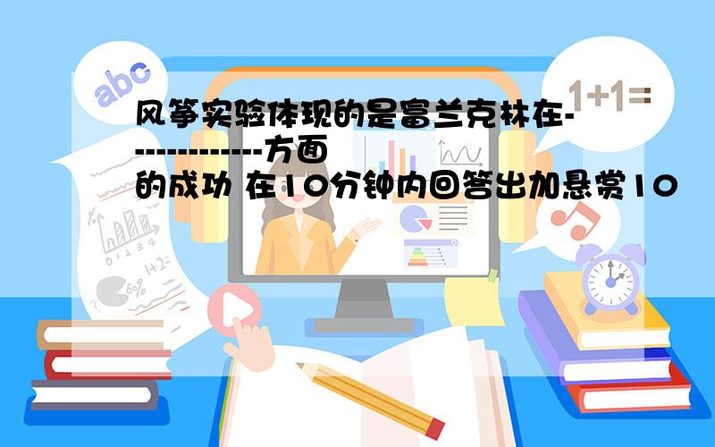 风筝实验体现的是富兰克林在-------------方面的成功 在10分钟内回答出加悬赏10