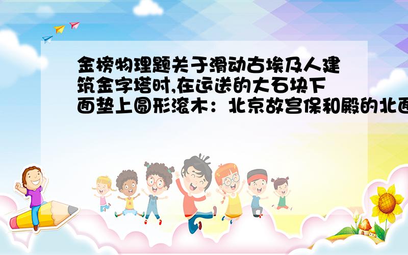 金榜物理题关于滑动古埃及人建筑金字塔时,在运送的大石块下面垫上圆形滚木：北京故宫保和殿的北面有块雕龙石壁重约32吨,当时在没有大型起重机设备的情况下,中国工匠发挥了聪明才智,