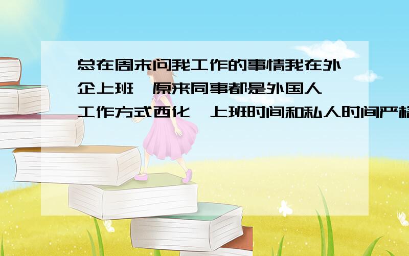 总在周末问我工作的事情我在外企上班,原来同事都是外国人,工作方式西化,上班时间和私人时间严格分开.除非和某个人特别投缘,否则不会有私下的来往.新来的国内同事,总在周末时间打电话