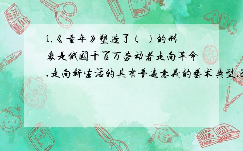 1.《童年》塑造了（ ）的形象是俄国千百万劳动者走向革命,走向新生活的具有普遍意义的艺术典型.2.《童年》最基本的主题之一是：（ ）；（ ）是作者创作这部作品的第一主题.【高尔基】