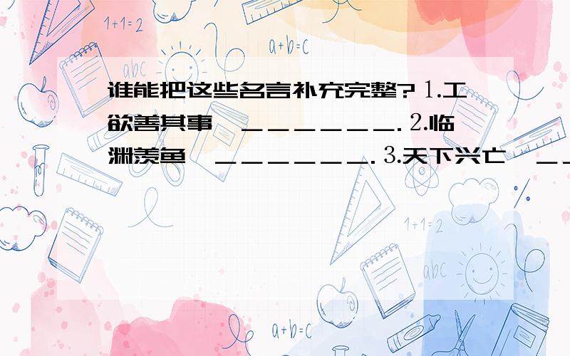 谁能把这些名言补充完整?⒈工欲善其事,＿＿＿＿＿＿.⒉临渊羡鱼,＿＿＿＿＿＿.⒊天下兴亡,＿＿＿＿＿＿.⒋＿＿＿＿＿＿,亦我所欲也；＿＿＿＿＿＿,亦我所欲也；二者不可兼得,舍生而取