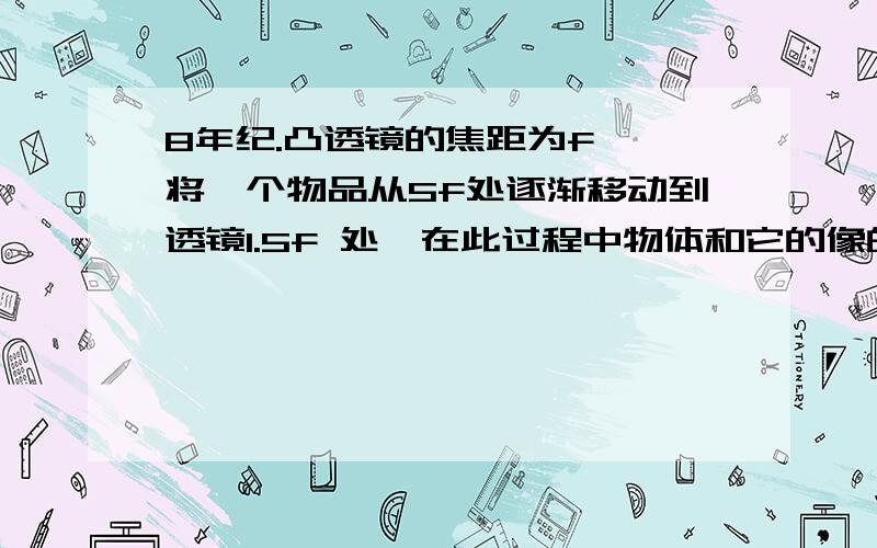 8年纪.凸透镜的焦距为f ,将一个物品从5f处逐渐移动到透镜1.5f 处,在此过程中物体和它的像的距离变化是A 逐渐减小 B 逐渐增大 C 先减小再增大 D 先增大再减小（详细讲一讲）2.人耳感知声音