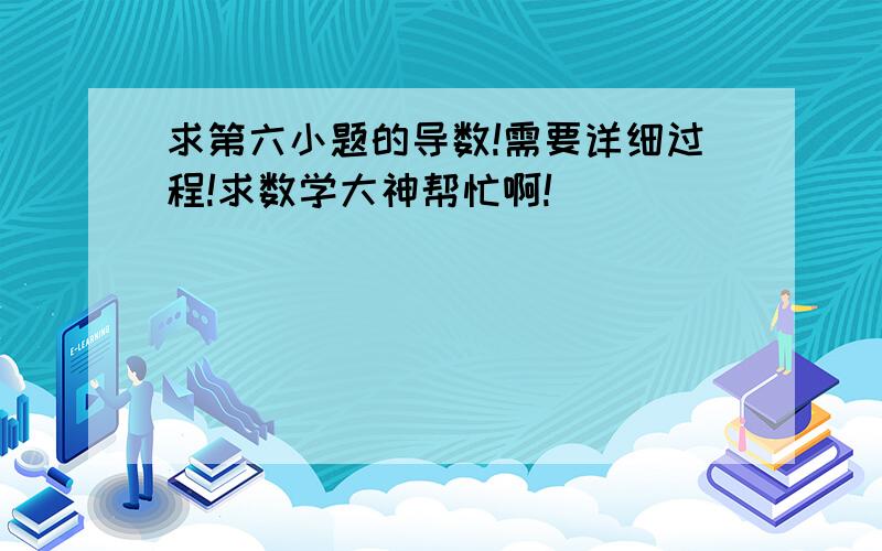 求第六小题的导数!需要详细过程!求数学大神帮忙啊!