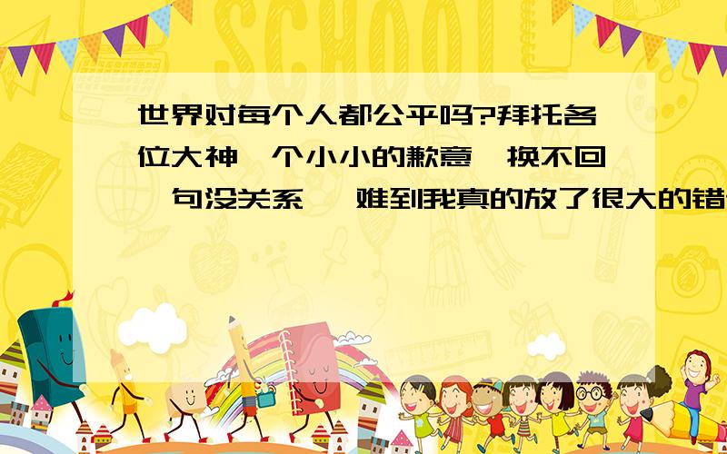 世界对每个人都公平吗?拜托各位大神一个小小的歉意,换不回一句没关系, 难到我真的放了很大的错误吗? 我只是想要有人谅解我而已