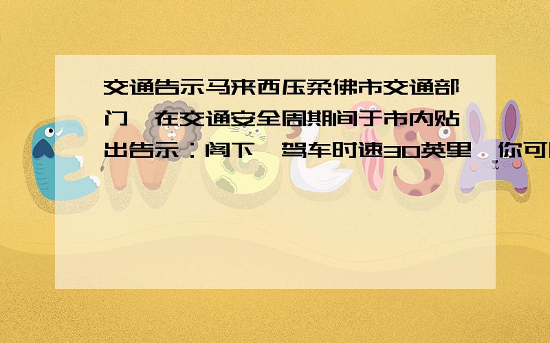 交通告示马来西压柔佛市交通部门,在交通安全周期间于市内贴出告示：阁下,驾车时速30英里,你可以欣赏本事的美丽景色；超过60英里,请到法院做客；超过80英里,欢迎光顾本市设备最新的急