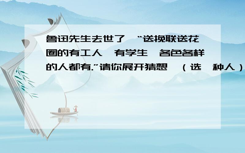 鲁迅先生去世了,“送挽联送花圈的有工人,有学生,各色各样的人都有.”请你展开猜想,（选一种人）送花圈时的表现,挽联上会写什么