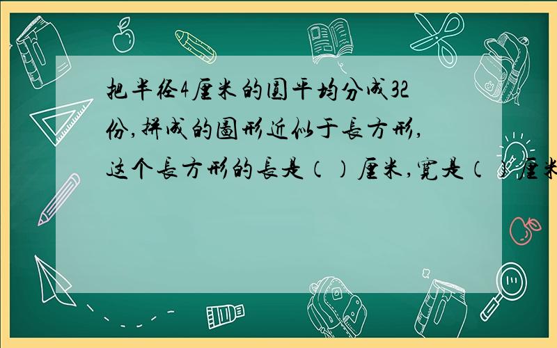 把半径4厘米的圆平均分成32份,拼成的图形近似于长方形,这个长方形的长是（）厘米,宽是（）厘米,它的周长比圆周长增加了（）厘米.