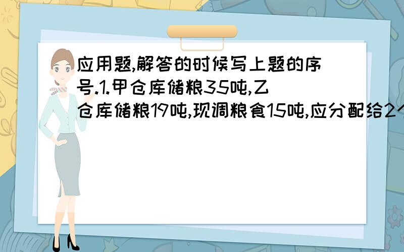 应用题,解答的时候写上题的序号.1.甲仓库储粮35吨,乙仓库储粮19吨,现调粮食15吨,应分配给2个粮仓各多少吨,才能使甲仓库的粮食数量是乙仓库的2倍?2.某小组中的男女生共15人,若女生减少3人