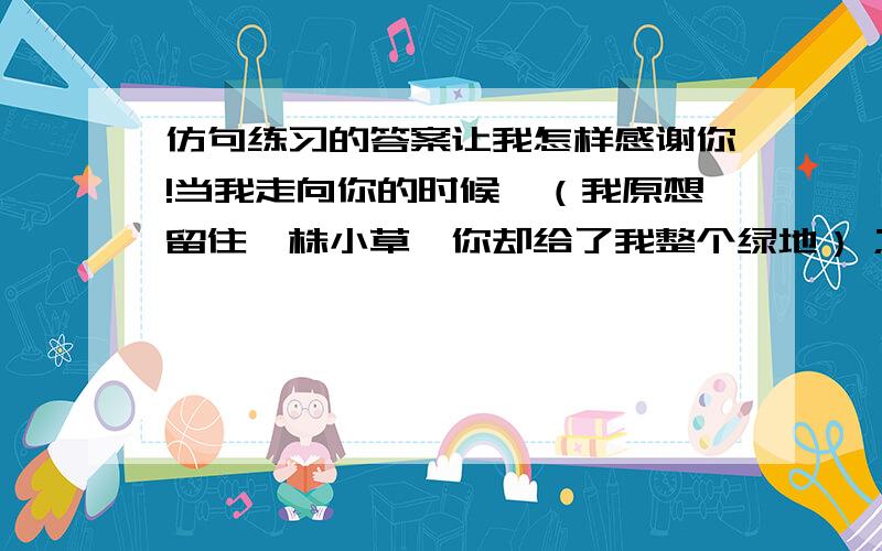 仿句练习的答案让我怎样感谢你!当我走向你的时候,（我原想留住一株小草,你却给了我整个绿地）；（ ,）；（ ,）.