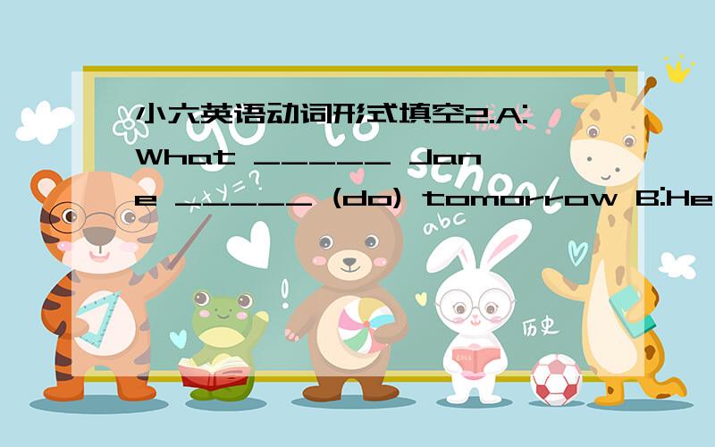 小六英语动词形式填空2.A:What _____ Jane _____ (do) tomorrow B:He _____ (plant)trees with her classmates.A:Where _____ she _____ (plant) trees?B:On the hill near her school.