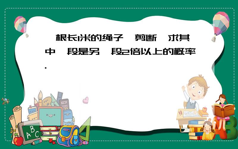 一根长1米的绳子,剪断,求其中一段是另一段2倍以上的概率.