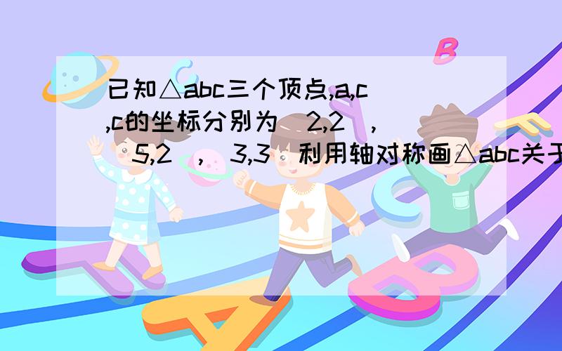 已知△abc三个顶点,a,c,c的坐标分别为（2,2）,(5,2),(3,3)利用轴对称画△abc关于x轴对称的△A1B1C1利用中心对称画△abc关于原点对称的△A2B2C2神在(=@__@=)哪里?帮帮俄⑧咕~(╯﹏╰)b