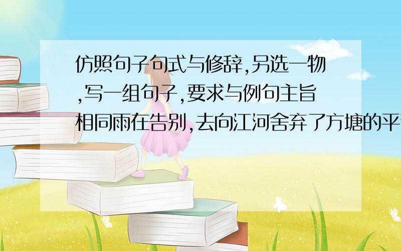 仿照句子句式与修辞,另选一物,写一组句子,要求与例句主旨相同雨在告别,去向江河舍弃了方塘的平静与惬意才有奔腾千里的豪情和自由分类错了。是语文题不是外语...orz..