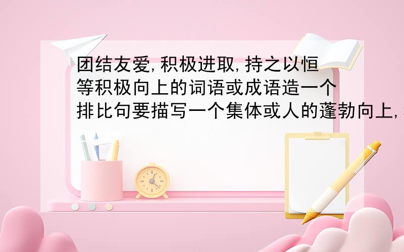 团结友爱,积极进取,持之以恒等积极向上的词语或成语造一个排比句要描写一个集体或人的蓬勃向上,积极进取