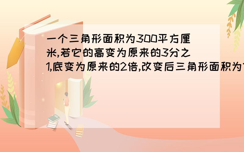 一个三角形面积为300平方厘米,若它的高变为原来的3分之1,底变为原来的2倍,改变后三角形面积为?平方厘