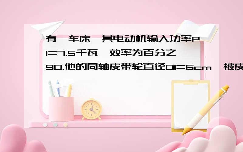 有一车床,其电动机输入功率P1=7.5千瓦,效率为百分之90.他的同轴皮带轮直径D1=6cm,被皮带轮带动的与工件同轴的皮带轮直径D2=24cm.皮带轮的传动效率为百分之95.如果电动机转速为1200r/min,问：当