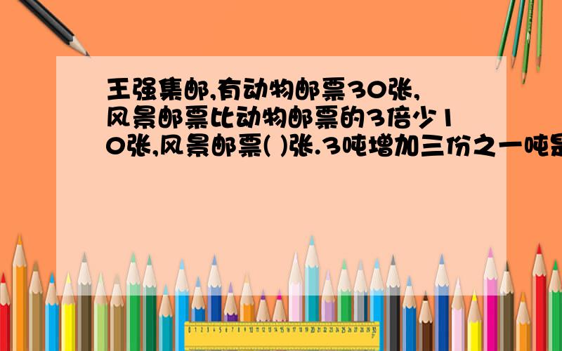 王强集邮,有动物邮票30张,风景邮票比动物邮票的3倍少10张,风景邮票( )张.3吨增加三份之一吨是( )吨,3吨增加它的三份之一是( )吨.某工厂四月份计划用煤4600千克,实际烧煤3730千克,平均每天节