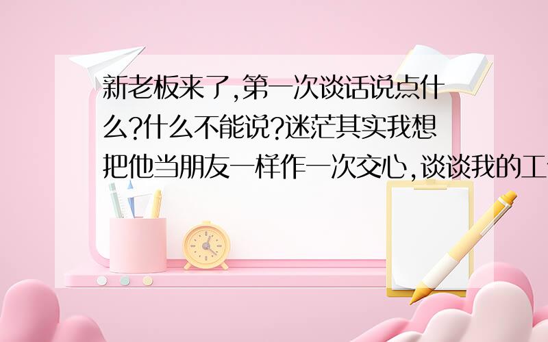 新老板来了,第一次谈话说点什么?什么不能说?迷茫其实我想把他当朋友一样作一次交心,谈谈我的工作想法,也想借机说说我的职业规划,我不想一直做现在的工作.但我怕我“太交心”,讲了我