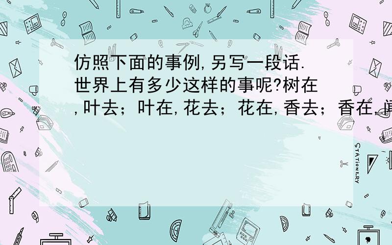 仿照下面的事例,另写一段话.世界上有多少这样的事呢?树在,叶去；叶在,花去；花在,香去；香在,闻它的人去. 世界上有多少这样的事呢?…………