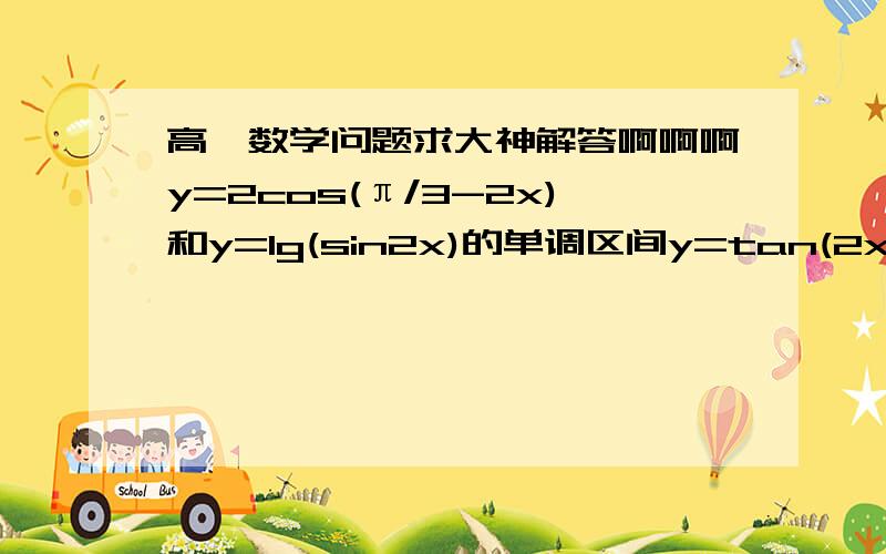 高一数学问题求大神解答啊啊啊y=2cos(π/3-2x)和y=lg(sin2x)的单调区间y=tan(2x+π/4)的值域和单调增区间（求完整过程.不要一个答案!）