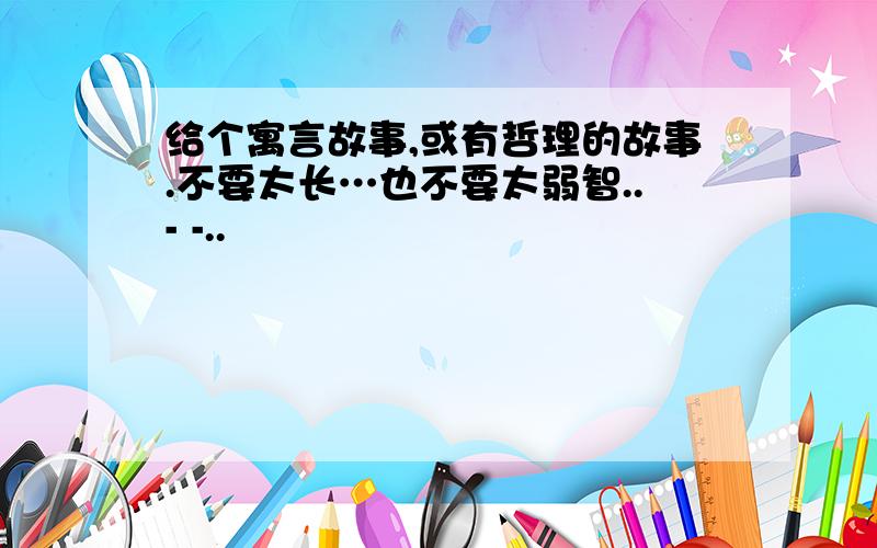 给个寓言故事,或有哲理的故事.不要太长…也不要太弱智..- -..