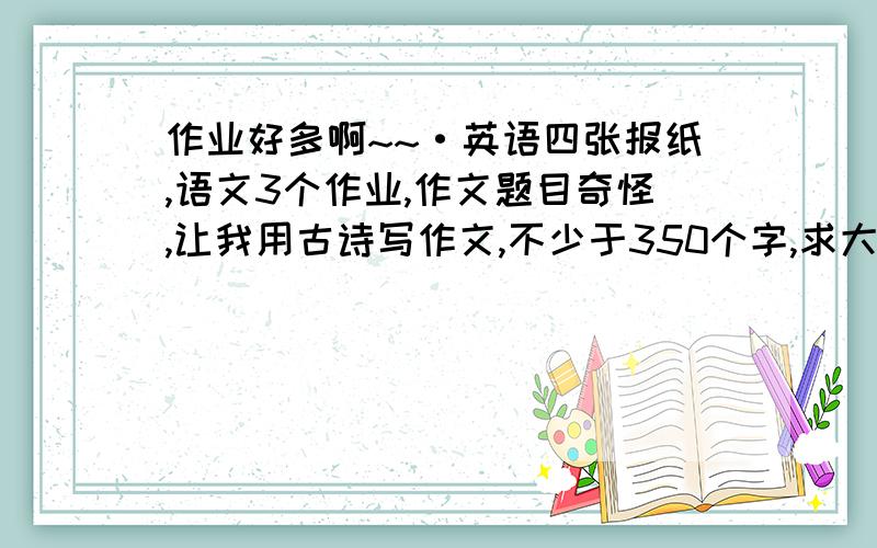 作业好多啊~~·英语四张报纸,语文3个作业,作文题目奇怪,让我用古诗写作文,不少于350个字,求大家帮帮忙~~~~~~求帮忙,