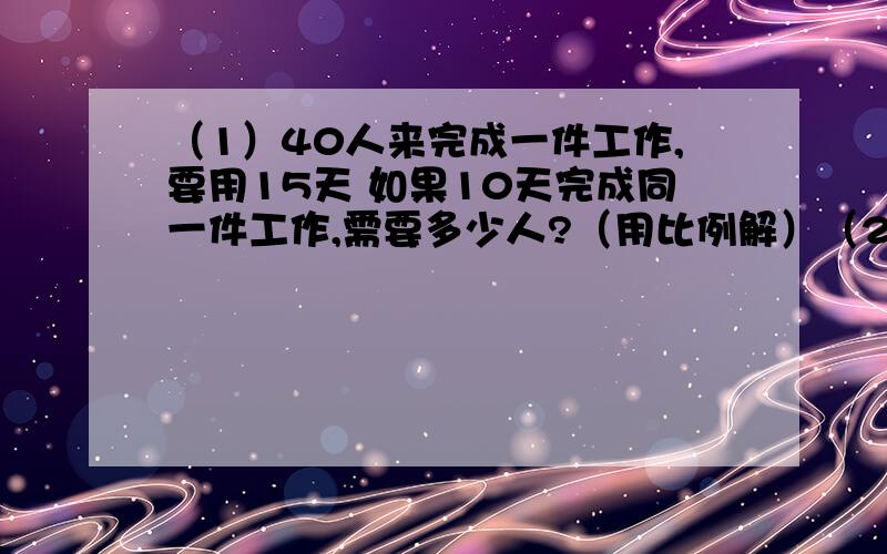 （1）40人来完成一件工作,要用15天 如果10天完成同一件工作,需要多少人?（用比例解）（2）学校餐厅新进了一批面粉和大米,面粉袋数的四分之一和大米袋数的二分之一相等,面粉和大米共有30