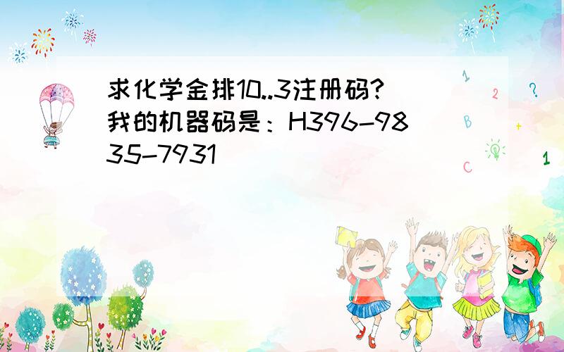 求化学金排10..3注册码?我的机器码是：H396-9835-7931