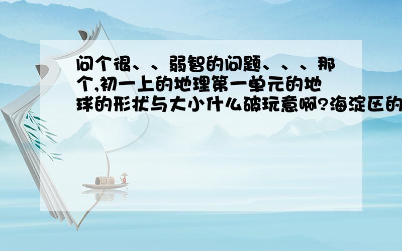 问个很、、弱智的问题、、、那个,初一上的地理第一单元的地球的形状与大小什么破玩意啊?海淀区的啊