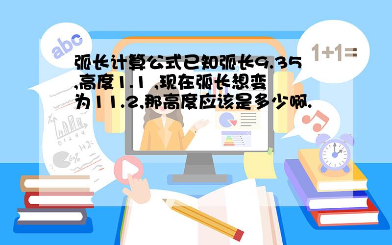 弧长计算公式已知弧长9.35,高度1.1 ,现在弧长想变为11.2,那高度应该是多少啊.