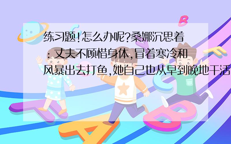 练习题!怎么办呢?桑娜沉思着：丈夫不顾惜身体,冒着寒冷和风暴出去打鱼,她自己也从早到晚地干活,可是还只能勉强填饱肚子,孩子们没有鞋穿,不论冬夏都光着脚跑来跑去,吃的是黑面包,菜只