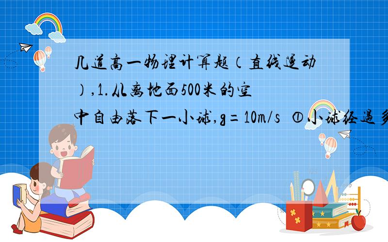 几道高一物理计算题（直线运动）,1.从离地面500米的空中自由落下一小球,g=10m/s²①小球经过多长时间落回地面?②自小球开始下落计时,第1秒和最后1秒内的位移是多少?③自小球开始下落计