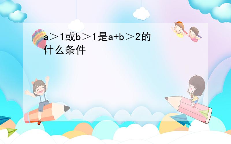 a＞1或b＞1是a+b＞2的什么条件