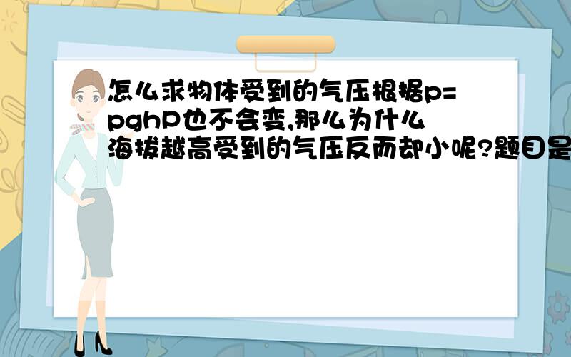 怎么求物体受到的气压根据p=pghP也不会变,那么为什么海拔越高受到的气压反而却小呢?题目是叫我们求当海拔为一千米时受到的气压,以及300千米受到的气压我真的不知道怎么求啊,老师上课什