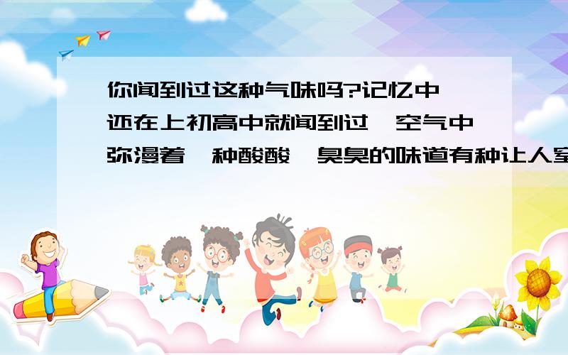 你闻到过这种气味吗?记忆中,还在上初高中就闻到过,空气中弥漫着一种酸酸、臭臭的味道有种让人窒息的感觉,有时雨后味道会更清晰,有时隔天会有这种气味,有时几个月才会有一次这种气味.