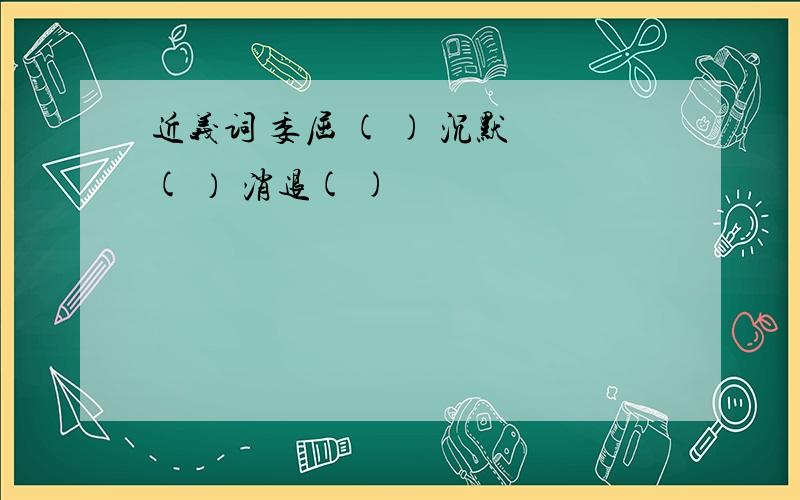 近义词 委屈 ( ) 沉默 ( ） 消退( )