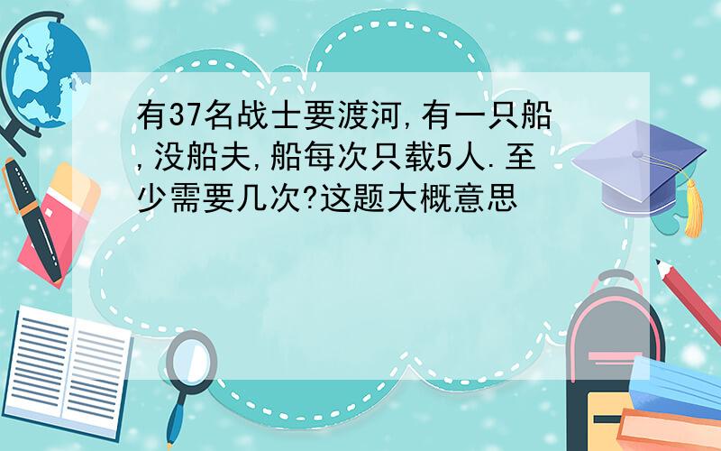 有37名战士要渡河,有一只船,没船夫,船每次只载5人.至少需要几次?这题大概意思