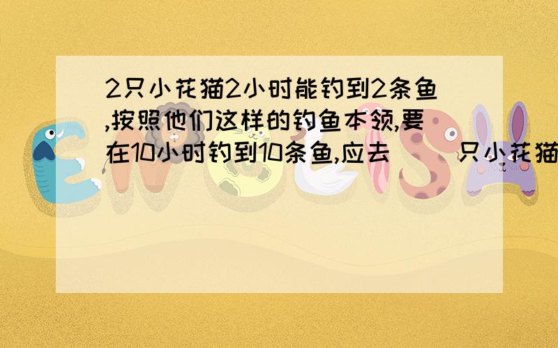 2只小花猫2小时能钓到2条鱼,按照他们这样的钓鱼本领,要在10小时钓到10条鱼,应去（ ）只小花猫.帮我做出【正确做法】,我会提高悬赏分的~\(≥▽≤)/~