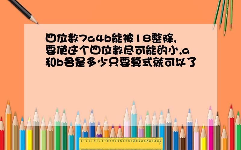 四位数7a4b能被18整除,要使这个四位数尽可能的小,a和b各是多少只要算式就可以了