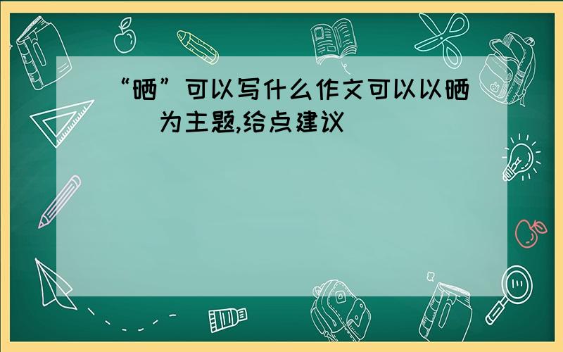 “晒”可以写什么作文可以以晒＿＿为主题,给点建议