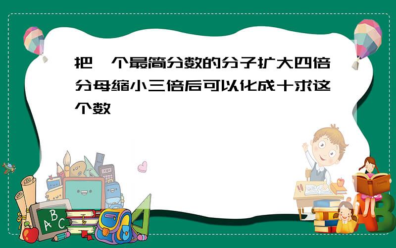 把一个最简分数的分子扩大四倍分母缩小三倍后可以化成十求这个数