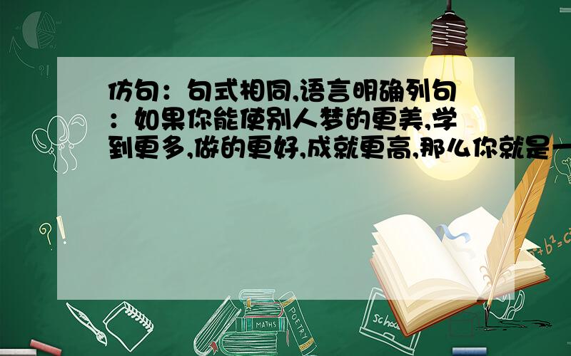 仿句：句式相同,语言明确列句：如果你能使别人梦的更美,学到更多,做的更好,成就更高,那么你就是一个领袖.仿句：_________________________________________________________________________________________________